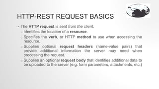 HTTP-REST REQUEST BASICS
• The HTTP request is sent from the client.
o Identifies the location of a resource.
o Specifies the verb, or HTTP method to use when accessing the
resource.
o Supplies optional request headers (name-value pairs) that
provide additional information the server may need when
processing the request.
o Supplies an optional request body that identifies additional data to
be uploaded to the server (e.g. form parameters, attachments, etc.)
 