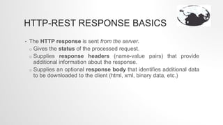 HTTP-REST RESPONSE BASICS
• The HTTP response is sent from the server.
o Gives the status of the processed request.
o Supplies response headers (name-value pairs) that provide
additional information about the response.
o Supplies an optional response body that identifies additional data
to be downloaded to the client (html, xml, binary data, etc.)
 