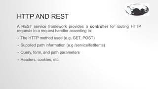 HTTP AND REST
A REST service framework provides a controller for routing HTTP
requests to a request handler according to:
• The HTTP method used (e.g. GET, POST)
• Supplied path information (e.g /service/listItems)
• Query, form, and path parameters
• Headers, cookies, etc.
 