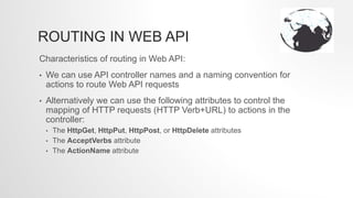 ROUTING IN WEB API
Characteristics of routing in Web API:
• We can use API controller names and a naming convention for
actions to route Web API requests
• Alternatively we can use the following attributes to control the
mapping of HTTP requests (HTTP Verb+URL) to actions in the
controller:
• The HttpGet, HttpPut, HttpPost, or HttpDelete attributes
• The AcceptVerbs attribute
• The ActionName attribute
 