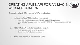 CREATING A WEB API FOR AN MVC 4
WEB APPLICATION
To create a Web API for a an MVC4 application:
1. Implement a Web API template in your project:
o In the New Project dialog box, click ASP.NET MVC 4 Web Application
o In the Select a Template box of the New ASP.NET MVC 4 Project dialog box, click Web
API
2. Add an MVC API controller class to the project:
o Hosts application code for handling requests
o Derives from the ApiController base class
3. Add action methods to the controller class
 