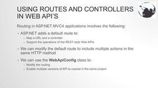 USING ROUTES AND CONTROLLERS
IN WEB API’S
Routing in ASP.NET MVC4 applications involves the following:
• ASP.NET adds a default route to:
o Map a URL and a controller
o Support the operations of the REST-style Web APIs
• We can modify the default route to include multiple actions in the
same HTTP method
• We can use the WebApiConfig class to:
o Modify the routing
o Enable multiple versions of API to coexist in the same project
 