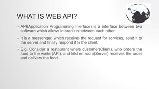 WHAT IS WEB API?
• API(Application Programming Interface) is a interface between two
software which allows interaction between each other.
• It is a messenger, which receives the request for services, send it to
the server and finally respond it to the client.
• E.g. Consider a restaurant where customer(Client), who orders the
food to the waiter(API), and kitchen room(Server) receives the order
and delivers the food.
 