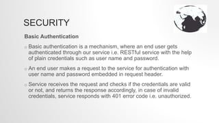 SECURITY
Basic Authentication
o Basic authentication is a mechanism, where an end user gets
authenticated through our service i.e. RESTful service with the help
of plain credentials such as user name and password.
o An end user makes a request to the service for authentication with
user name and password embedded in request header.
o Service receives the request and checks if the credentials are valid
or not, and returns the response accordingly, in case of invalid
credentials, service responds with 401 error code i.e. unauthorized.
 