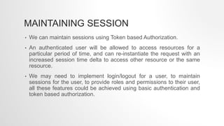 MAINTAINING SESSION
• We can maintain sessions using Token based Authorization.
• An authenticated user will be allowed to access resources for a
particular period of time, and can re-instantiate the request with an
increased session time delta to access other resource or the same
resource.
• We may need to implement login/logout for a user, to maintain
sessions for the user, to provide roles and permissions to their user,
all these features could be achieved using basic authentication and
token based authorization.
 