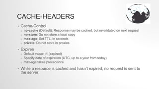 CACHE-HEADERS
• Cache-Control
o no-cache (Default): Response may be cached, but revalidated on next request
o no-store: Do not store a local copy
o max-age: Set TTL, in seconds
o private: Do not store in proxies
• Expires
o Default value: -1 (expired)
o Specify date of expiration (UTC, up to a year from today)
o max-age takes precedence
• While a resource is cached and hasn’t expired, no request is sent to
the server
 