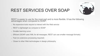 REST SERVICES OVER SOAP
REST is easier to use for the most part and is more flexible. It has the following
advantages when compared to SOAP:
o No expensive tools require to interact with the Web service
o REST is lightweight as compare to SOAP
o Smaller learning curve
o Efficient (SOAP uses XML for all messages, REST can use smaller message formats)
o Fast (no extensive processing required)
o Closer to other Web technologies in design philosophy
 