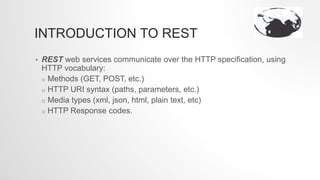 INTRODUCTION TO REST
• REST web services communicate over the HTTP specification, using
HTTP vocabulary:
o Methods (GET, POST, etc.)
o HTTP URI syntax (paths, parameters, etc.)
o Media types (xml, json, html, plain text, etc)
o HTTP Response codes.
 