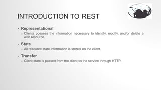 INTRODUCTION TO REST
• Representational
o Clients possess the information necessary to identify, modify, and/or delete a
web resource.
• State
o All resource state information is stored on the client.
• Transfer
o Client state is passed from the client to the service through HTTP.
 