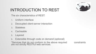 INTRODUCTION TO REST
The six characteristics of REST:
1. Uniform interface
2. Decoupled client-server interaction
3. Stateless
4. Cacheable
5. Layered
6. Extensible through code on demand (optional)
*Services that do not conform to the above required constraints
are not strictly RESTful web services.
 