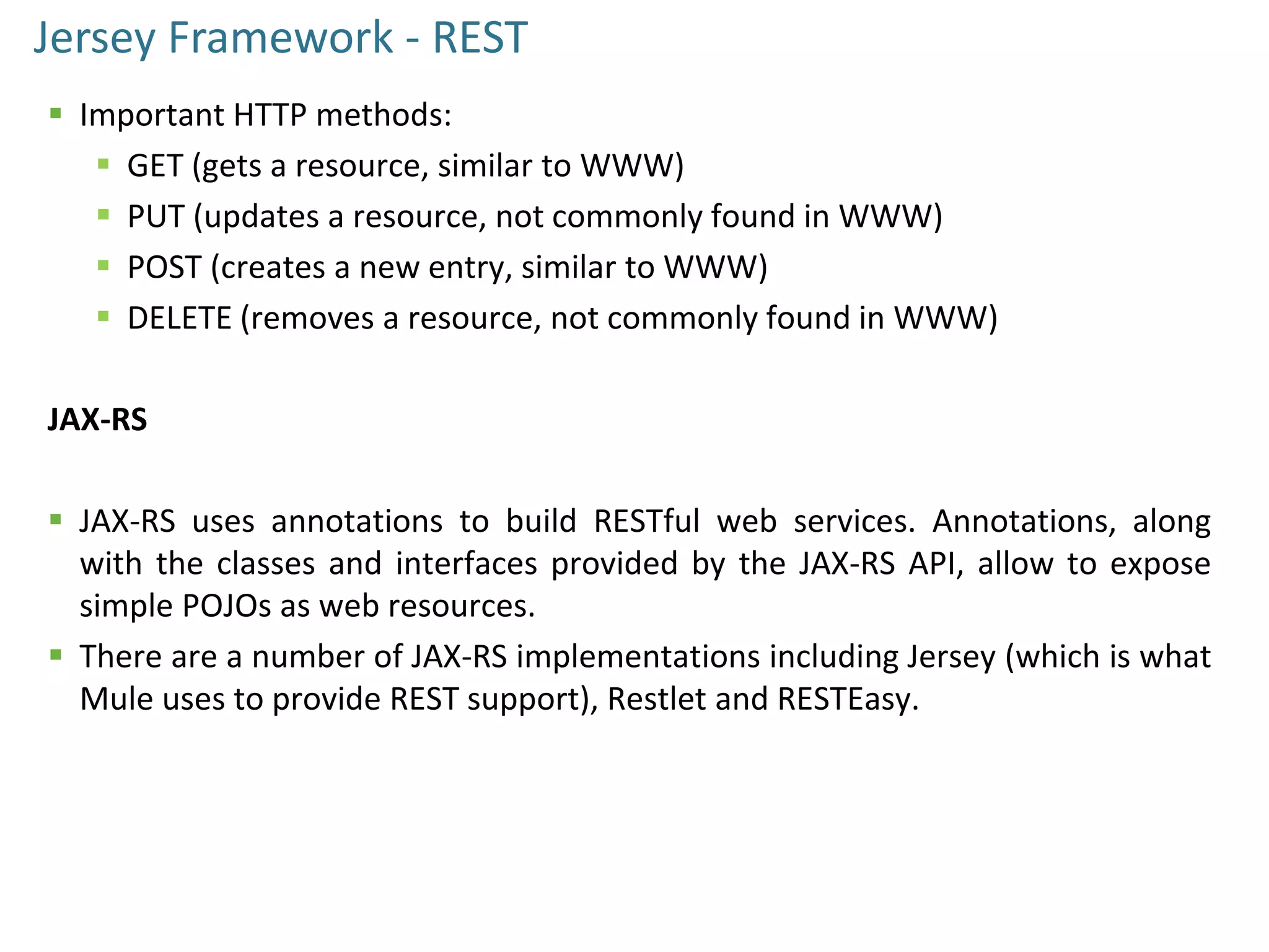 Jersey Framework - REST
 Important HTTP methods:
 GET (gets a resource, similar to WWW)
 PUT (updates a resource, not commonly found in WWW)
 POST (creates a new entry, similar to WWW)
 DELETE (removes a resource, not commonly found in WWW)
JAX-RS
 JAX-RS uses annotations to build RESTful web services. Annotations, along
with the classes and interfaces provided by the JAX-RS API, allow to expose
simple POJOs as web resources.
 There are a number of JAX-RS implementations including Jersey (which is what
Mule uses to provide REST support), Restlet and RESTEasy.
 