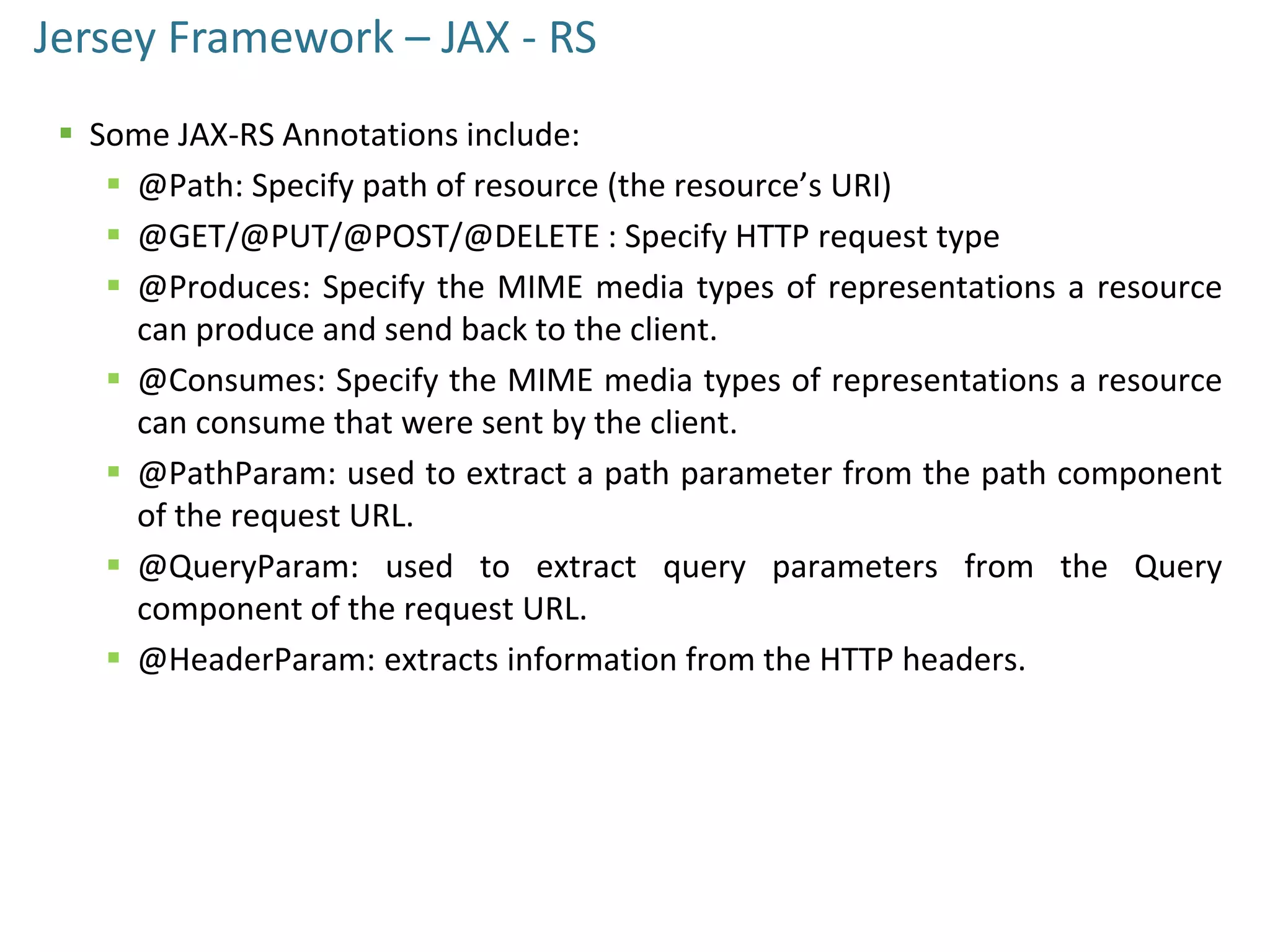 Jersey Framework – JAX - RS
 Some JAX-RS Annotations include:
 @Path: Specify path of resource (the resource’s URI)
 @GET/@PUT/@POST/@DELETE : Specify HTTP request type
 @Produces: Specify the MIME media types of representations a resource
can produce and send back to the client.
 @Consumes: Specify the MIME media types of representations a resource
can consume that were sent by the client.
 @PathParam: used to extract a path parameter from the path component
of the request URL.
 @QueryParam: used to extract query parameters from the Query
component of the request URL.
 @HeaderParam: extracts information from the HTTP headers.
 