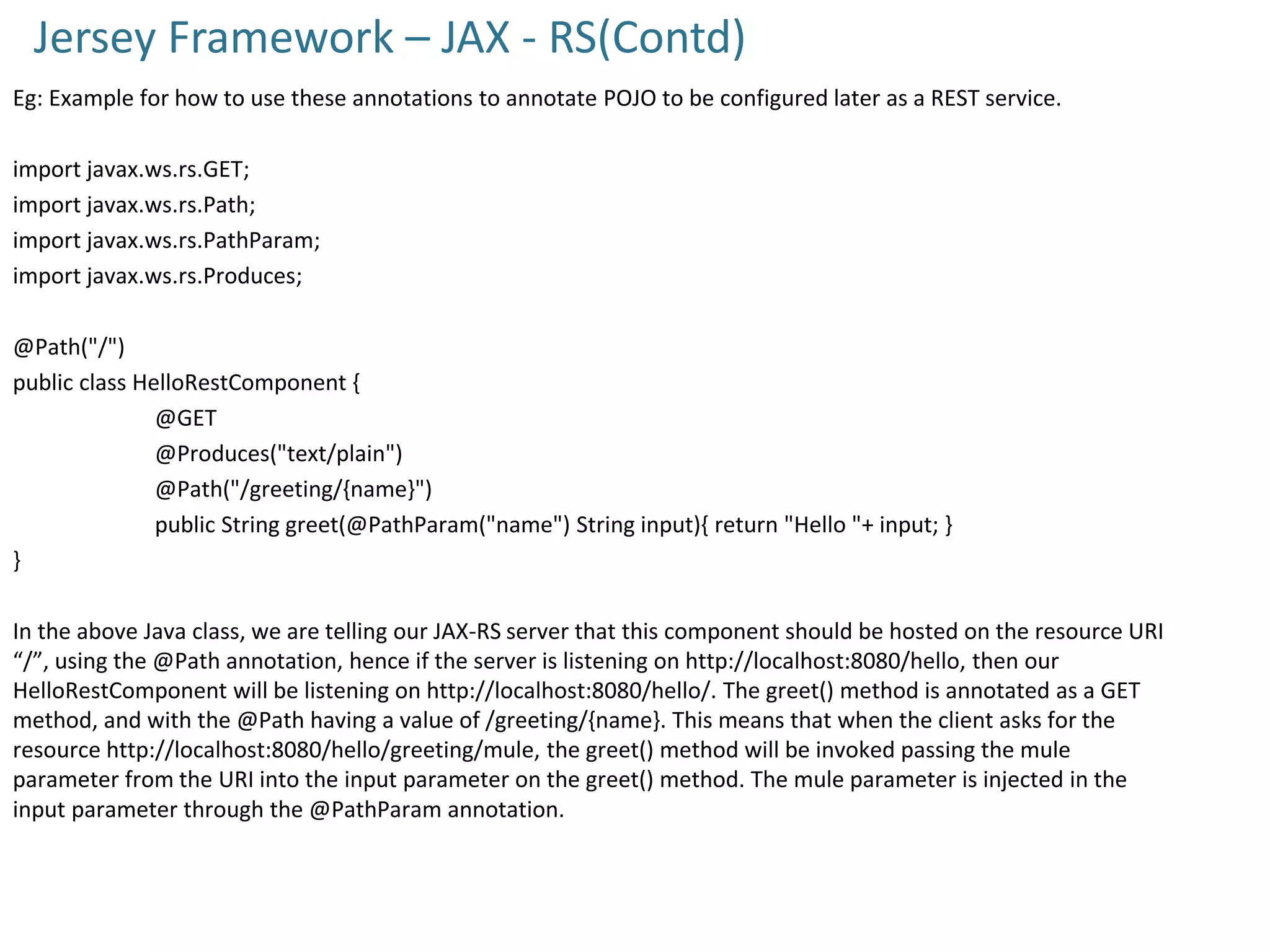 Jersey Framework – JAX - RS(Contd)
Eg: Example for how to use these annotations to annotate POJO to be configured later as a REST service.
import javax.ws.rs.GET;
import javax.ws.rs.Path;
import javax.ws.rs.PathParam;
import javax.ws.rs.Produces;
@Path("/")
public class HelloRestComponent {
@GET
@Produces("text/plain")
@Path("/greeting/{name}")
public String greet(@PathParam("name") String input){ return "Hello "+ input; }
}
In the above Java class, we are telling our JAX-RS server that this component should be hosted on the resource URI
“/”, using the @Path annotation, hence if the server is listening on http://localhost:8080/hello, then our
HelloRestComponent will be listening on http://localhost:8080/hello/. The greet() method is annotated as a GET
method, and with the @Path having a value of /greeting/{name}. This means that when the client asks for the
resource http://localhost:8080/hello/greeting/mule, the greet() method will be invoked passing the mule
parameter from the URI into the input parameter on the greet() method. The mule parameter is injected in the
input parameter through the @PathParam annotation.
 