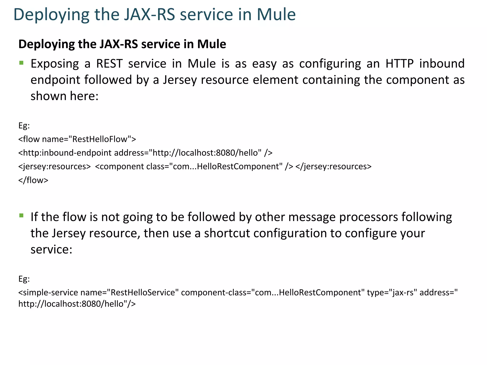 Deploying the JAX-RS service in Mule
Deploying the JAX-RS service in Mule
 Exposing a REST service in Mule is as easy as configuring an HTTP inbound
endpoint followed by a Jersey resource element containing the component as
shown here:
Eg:
<flow name="RestHelloFlow">
<http:inbound-endpoint address="http://localhost:8080/hello" />
<jersey:resources> <component class="com...HelloRestComponent" /> </jersey:resources>
</flow>
 If the flow is not going to be followed by other message processors following
the Jersey resource, then use a shortcut configuration to configure your
service:
Eg:
<simple-service name="RestHelloService" component-class="com...HelloRestComponent" type="jax-rs" address="
http://localhost:8080/hello"/>
 