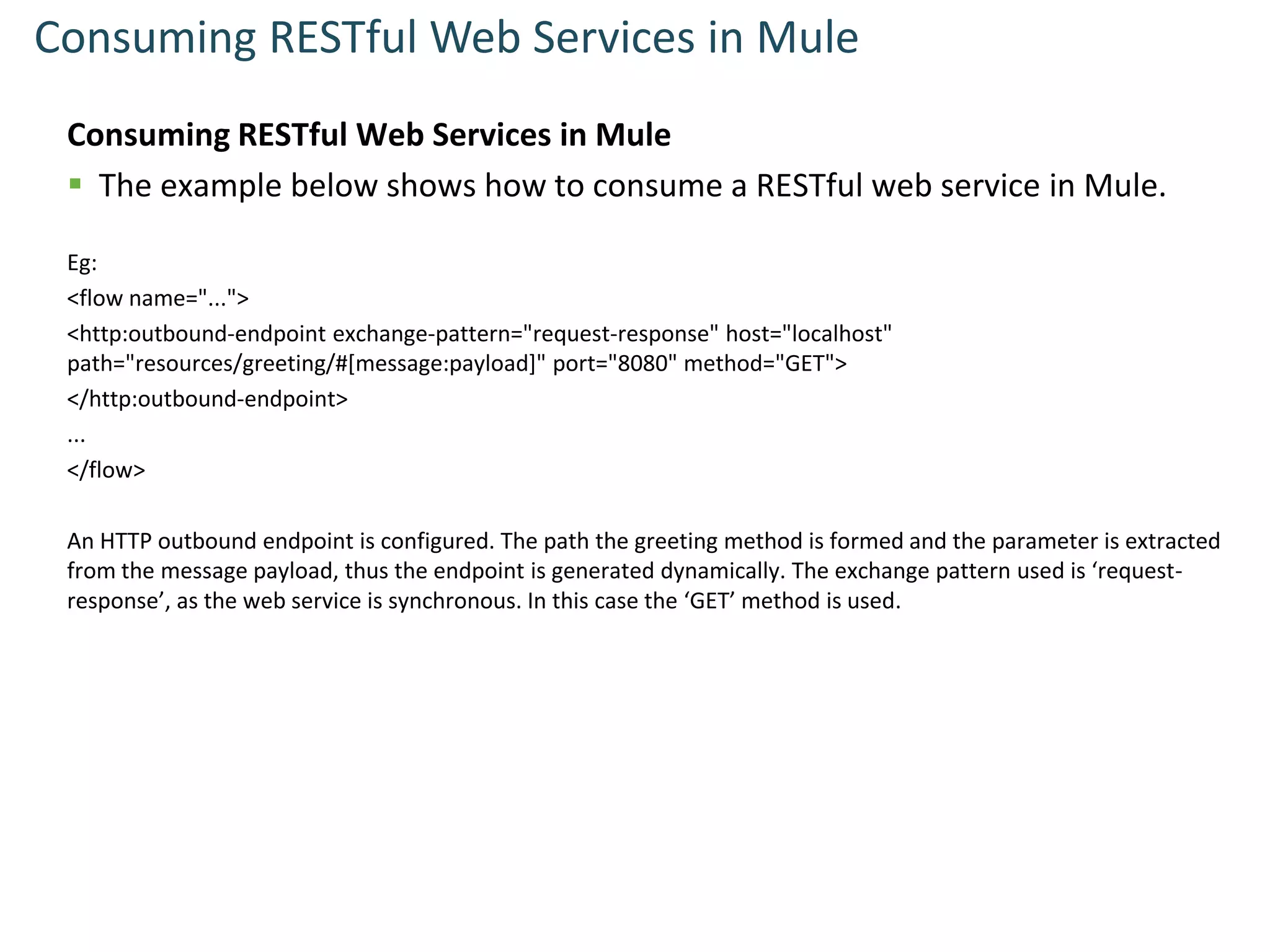 Consuming RESTful Web Services in Mule
Consuming RESTful Web Services in Mule
 The example below shows how to consume a RESTful web service in Mule.
Eg:
<flow name="...">
<http:outbound-endpoint exchange-pattern="request-response" host="localhost"
path="resources/greeting/#[message:payload]" port="8080" method="GET">
</http:outbound-endpoint>
...
</flow>
An HTTP outbound endpoint is configured. The path the greeting method is formed and the parameter is extracted
from the message payload, thus the endpoint is generated dynamically. The exchange pattern used is ‘request-
response’, as the web service is synchronous. In this case the ‘GET’ method is used.
 