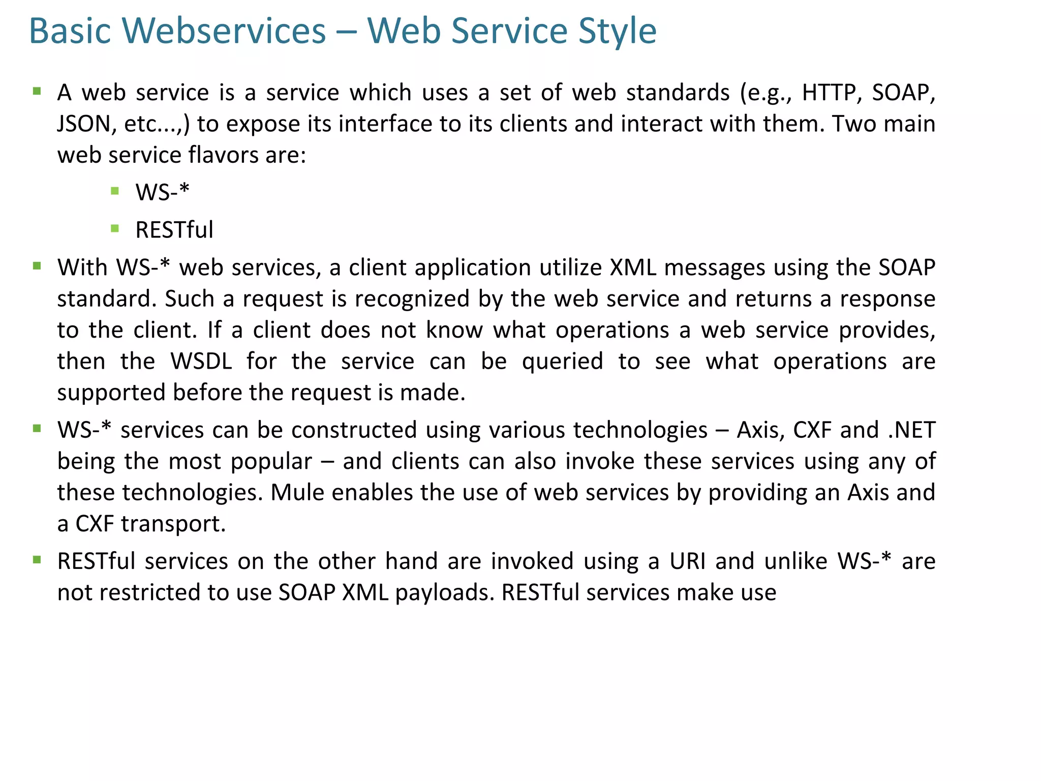 Basic Webservices – Web Service Style
 A web service is a service which uses a set of web standards (e.g., HTTP, SOAP,
JSON, etc...,) to expose its interface to its clients and interact with them. Two main
web service flavors are:
 WS-*
 RESTful
 With WS-* web services, a client application utilize XML messages using the SOAP
standard. Such a request is recognized by the web service and returns a response
to the client. If a client does not know what operations a web service provides,
then the WSDL for the service can be queried to see what operations are
supported before the request is made.
 WS-* services can be constructed using various technologies – Axis, CXF and .NET
being the most popular – and clients can also invoke these services using any of
these technologies. Mule enables the use of web services by providing an Axis and
a CXF transport.
 RESTful services on the other hand are invoked using a URI and unlike WS-* are
not restricted to use SOAP XML payloads. RESTful services make use
 