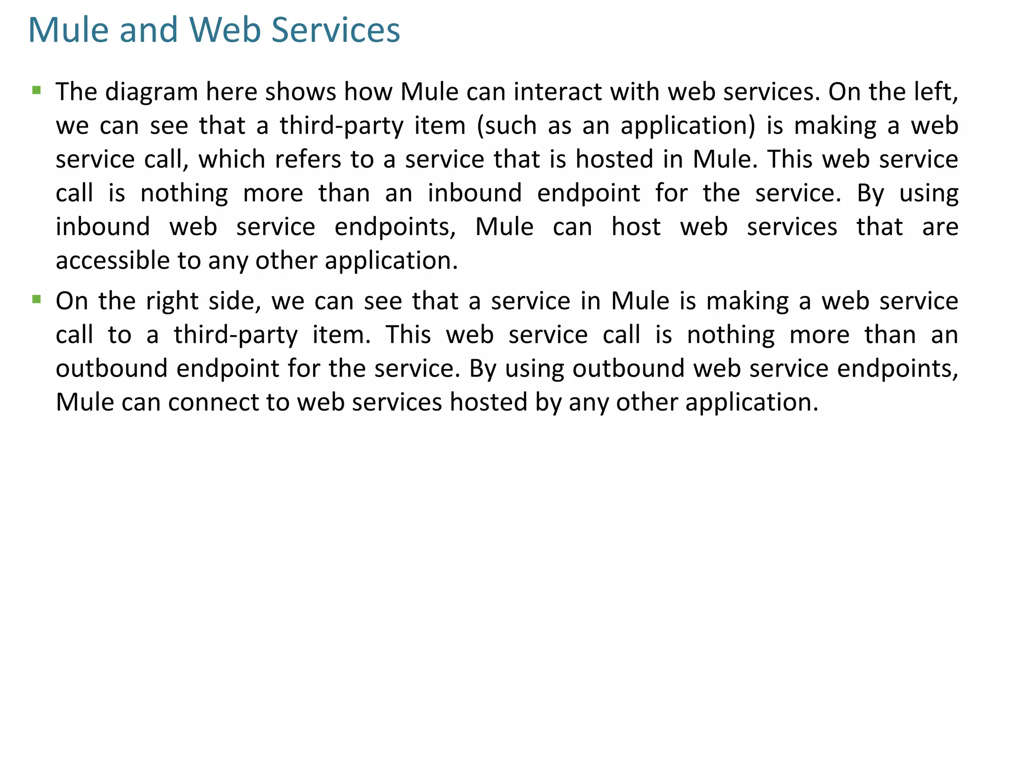 Mule and Web Services
 The diagram here shows how Mule can interact with web services. On the left,
we can see that a third-party item (such as an application) is making a web
service call, which refers to a service that is hosted in Mule. This web service
call is nothing more than an inbound endpoint for the service. By using
inbound web service endpoints, Mule can host web services that are
accessible to any other application.
 On the right side, we can see that a service in Mule is making a web service
call to a third-party item. This web service call is nothing more than an
outbound endpoint for the service. By using outbound web service endpoints,
Mule can connect to web services hosted by any other application.
 