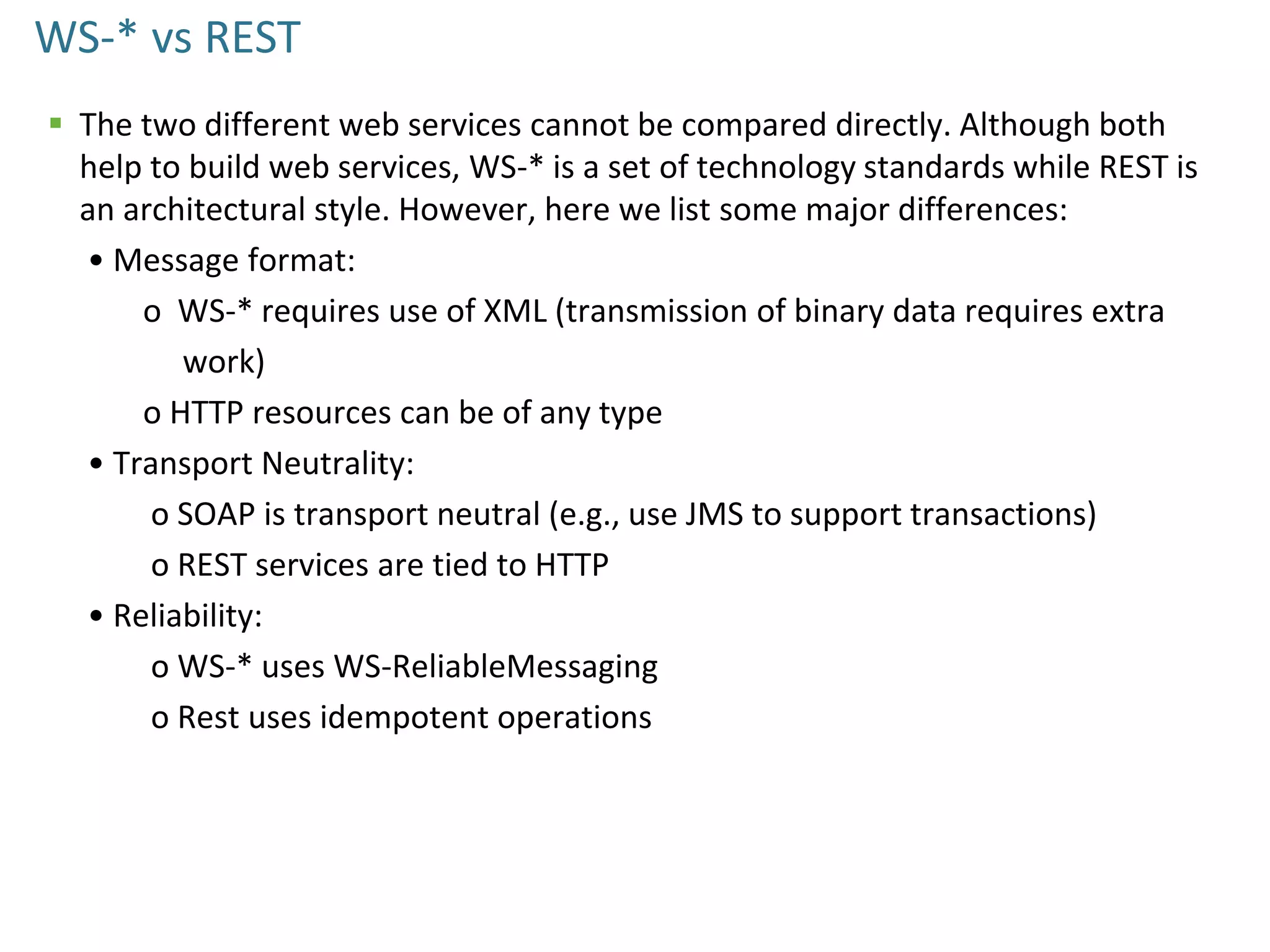 WS-* vs REST
 The two different web services cannot be compared directly. Although both
help to build web services, WS-* is a set of technology standards while REST is
an architectural style. However, here we list some major differences:
• Message format:
o WS-* requires use of XML (transmission of binary data requires extra
work)
o HTTP resources can be of any type
• Transport Neutrality:
o SOAP is transport neutral (e.g., use JMS to support transactions)
o REST services are tied to HTTP
• Reliability:
o WS-* uses WS-ReliableMessaging
o Rest uses idempotent operations
 