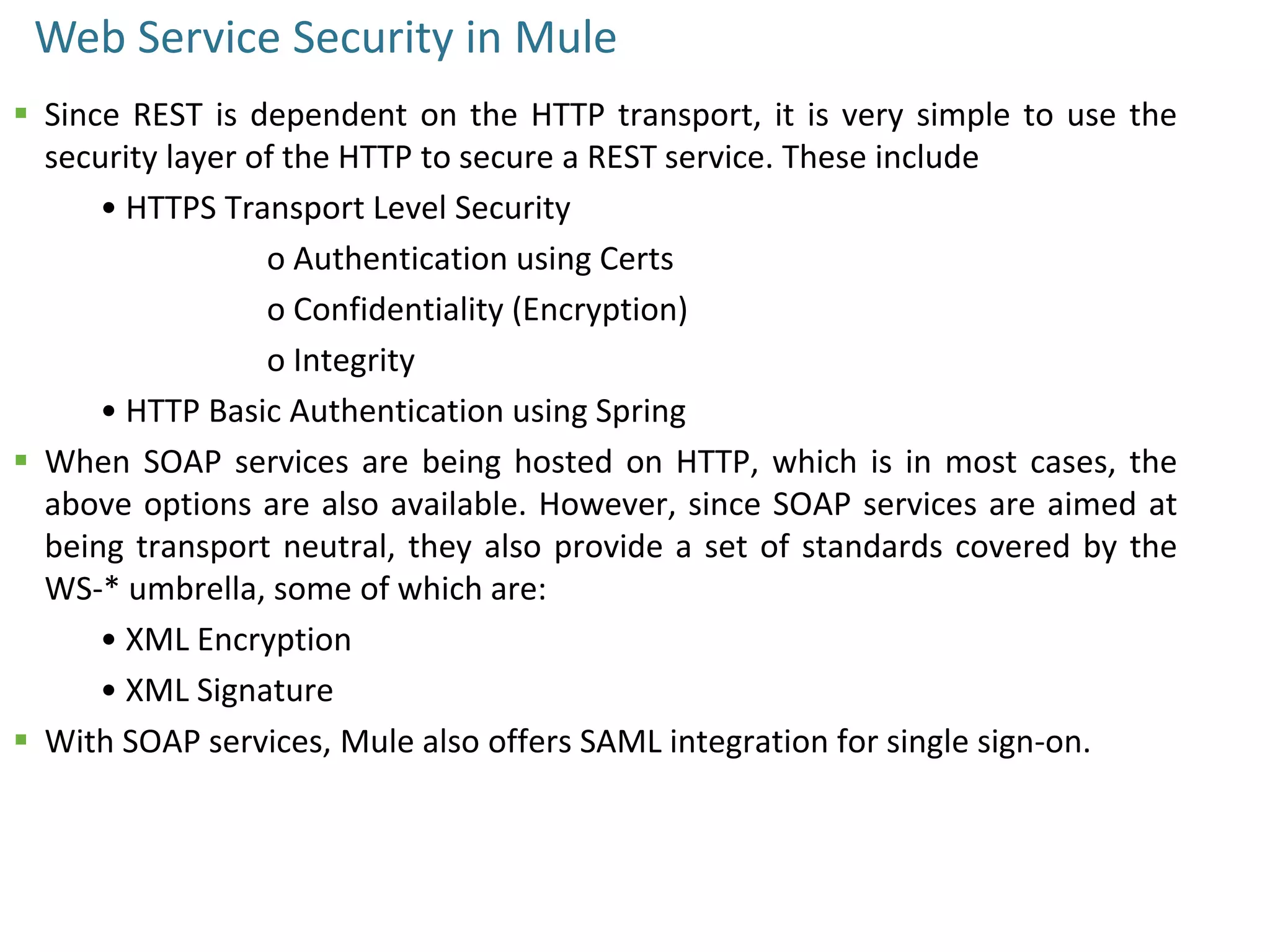 Web Service Security in Mule
 Since REST is dependent on the HTTP transport, it is very simple to use the
security layer of the HTTP to secure a REST service. These include
• HTTPS Transport Level Security
o Authentication using Certs
o Confidentiality (Encryption)
o Integrity
• HTTP Basic Authentication using Spring
 When SOAP services are being hosted on HTTP, which is in most cases, the
above options are also available. However, since SOAP services are aimed at
being transport neutral, they also provide a set of standards covered by the
WS-* umbrella, some of which are:
• XML Encryption
• XML Signature
 With SOAP services, Mule also offers SAML integration for single sign-on.
 