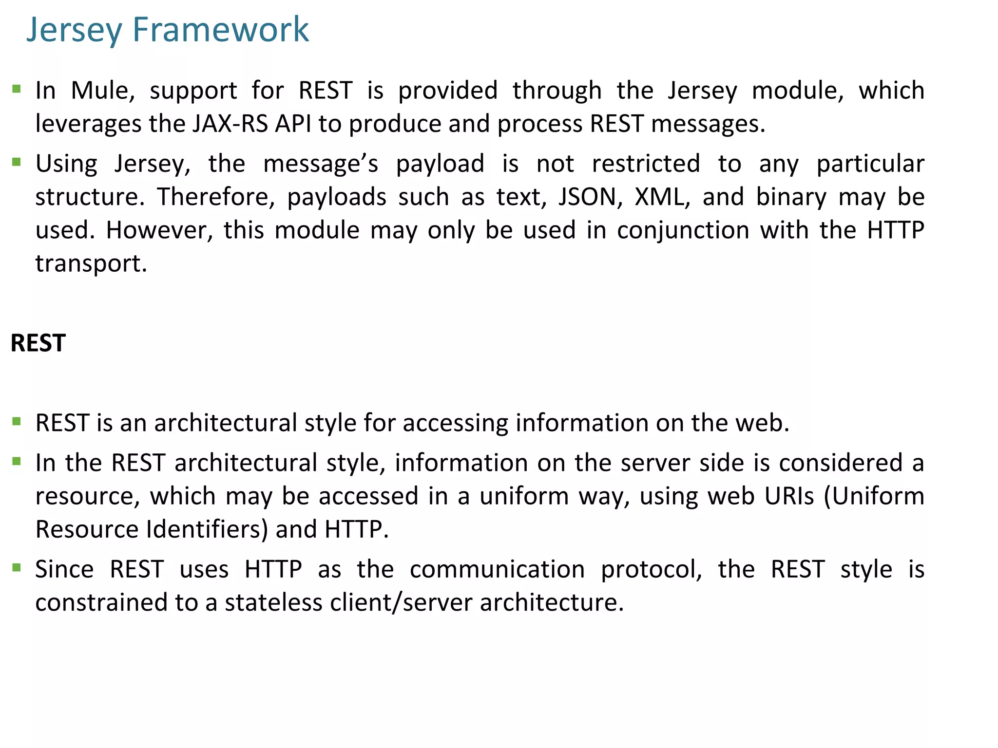 Jersey Framework
 In Mule, support for REST is provided through the Jersey module, which
leverages the JAX-RS API to produce and process REST messages.
 Using Jersey, the message’s payload is not restricted to any particular
structure. Therefore, payloads such as text, JSON, XML, and binary may be
used. However, this module may only be used in conjunction with the HTTP
transport.
REST
 REST is an architectural style for accessing information on the web.
 In the REST architectural style, information on the server side is considered a
resource, which may be accessed in a uniform way, using web URIs (Uniform
Resource Identifiers) and HTTP.
 Since REST uses HTTP as the communication protocol, the REST style is
constrained to a stateless client/server architecture.
 