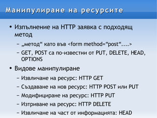 Манипулиране на ресурсите Изпълнение на HTTP заявка с подходящ метод „метод“ като във <form method=“post“....> GET, POST са по-известни от PUT, DELETE, HEAD, OPTIONS Видове манипулиране Извличане на ресурс: HTTP GET Създаване на нов ресурс: HTTP POST или PUT Модифициране на ресурс: HTTP PUT Изтриване на ресурс: HTTP DELETE Извличане на част от информацията: HEAD  