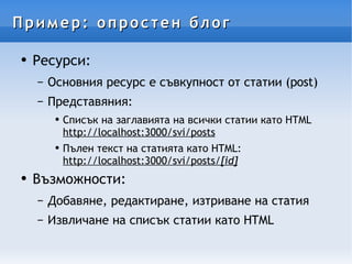 Пример: опростен блог Ресурси: Основния ресурс е съвкупност от статии (post) Представяния: Списък на заглавията на всички статии като HTML http://localhost:3000/svi/posts Пълен текст на статията като HTML: http://localhost:3000/svi/posts/ [id ] Възможности: Добавяне, редактиране, изтриване на статия Извличане на списък статии като HTML 