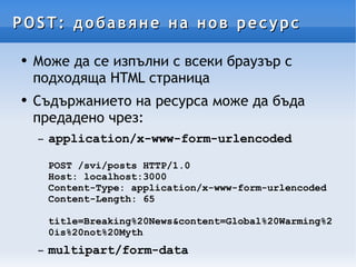 POST: добавяне на нов ресурс Може да се изпълни с всеки браузър с подходяща HTML страница Съдържанието на ресурса може да бъда предадено чрез: application/x-www-form-urlencoded POST /svi/posts HTTP/1.0 Host: localhost:3000 Content-Type: application/x-www-form-urlencoded Content-Length: 65 title=Breaking%20News&content=Global%20Warming%20is%20not%20Myth multipart/form-data 