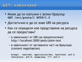 GET: извличане Може да се изпълни с всеки браузър GET /svi/posts/1 HTTP/1.0 Достатъчно е да се знае URI на ресурса Как се определя кое представяне на ресурса да се предостави? в зависимост от URI (за предпочитане): http://localhost:3000/posts/plain-text в зависимост от заглавната част на браузъра (content negotioation) Accept: text/xml, application/xml, text/html; q=0.9, text/plain; q=0.8, image/png, */*; q=0.5 