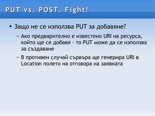 PUT vs. POST. Fight! Защо не се използва PUT за добавяне? Ако предварително е известено URI на ресурса, който ще се добавя – то PUT може да се използва за създаване В противен случай сървъра ще генерира URI в Location полето на отговора на заявката 
