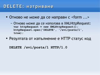 DELETE: изтриване Отново не може да се направи с <form ...> Отново може да се използва в XMLHttpRequest: var httpRequest = new XMLHttpRequest(); httpRequest.open('DELETE', '/svi/posts/1', true); Резултата от изпълнение е HTTP статус код DELETE /svi/posts/1 HTTP/1.0 