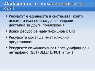 Обобщение на компонентите на REST  Ресурсът е единицата в системата, която искаме и има смисъл да се направи достъпна за други приложения Всеки ресурс се идентифицира с URI Ресурсите могат да имат няколко представяния Ресурсите се манипулират през унифициран интерфейс (GET/DELETE/PUT и т.н.) 