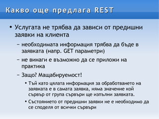 Какво още предлага REST Услугата не трябва да зависи от предишни заявки на клиента необходимата информация трябва да бъде в заявката (напр. GET параметри) не винаги е възможно да се приложи на практика Защо? Мащабируемост! Тъй като цялата информация за обработването на заявката е в самата заявка, няма значение кой сървър от група сървъри ще изпълни заявката. Състоянието от предишни заявки не е необходимо да се споделя от всички сървъри  