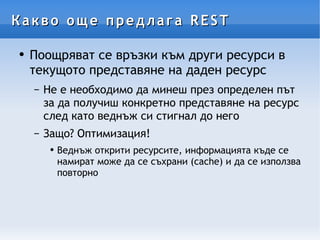 Какво още предлага REST Поощряват се връзки към други ресурси в текущото представяне на даден ресурс Не е необходимо да минеш през определен път за да получиш конкретно представяне на ресурс след като веднъж си стигнал до него Защо? Оптимизация! Веднъж открити ресурсите, информацията къде се намират може да се съхрани (cache) и да се използва повторно 