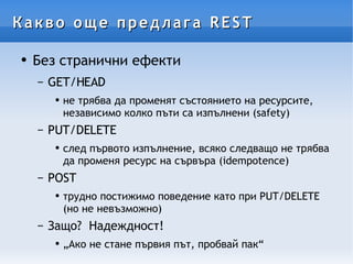 Какво още предлага REST Без странични ефекти GET/HEAD  не трябва да променят състоянието на ресурсите, независимо колко пъти са изпълнени (safety) PUT/DELETE след първото изпълнение, всяко следващо не трябва да променя ресурс на сървъра (idempotence) POST трудно постижимо поведение като при PUT/DELETE (но не невъзможно)  Защо?  Надеждност!  „Ако не стане първия път, пробвай пак“ 