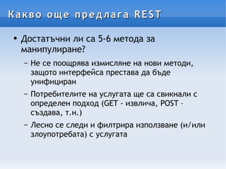 Какво още предлага REST Достатъчни ли са 5-6 метода за манипулиране? Не се поощрява измисляне на нови методи, защото интерфейса престава да бъде унифициран Потребителите на услугата ще са свикнали с определен подход (GET - извлича, POST – създава, т.н.) Лесно се следи и филтрира използване (и/или злоупотребата) с услугата 