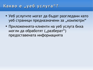 Какво е „уеб услуга“? Уеб услугите могат да бъдат разгледани като уеб страници предназначени за „компютри“ Приложенията-клиенти на уеб услуга биха могли да обработят („разберат“) предоставената информацията  