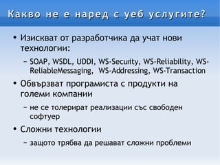 Какво не е наред с уеб услугите? Изискват от разработчика да учат нови технологии: SOAP, WSDL, UDDI, WS-Security, WS-Reliability, WS-ReliableMessaging,  WS-Addressing, WS-Transaction Обвързват програмиста с продукти на големи компании не се толерират реализации със свободен софтуер Сложни технологии защото трябва да решават сложни проблеми 