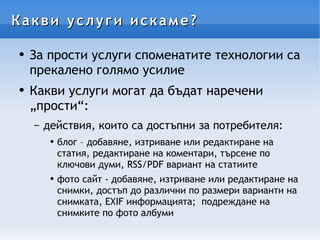 Какви услуги искаме? За прости услуги споменатите технологии са прекалено голямо усилие Какви услуги могат да бъдат наречени „прости“: действия, които са достъпни за потребителя: блог – добавяне, изтриване или редактиране на статия, редактиране на коментари, търсене по ключови думи, RSS/PDF вариант на статиите фото сайт - добавяне, изтриване или редактиране на снимки, достъп до различни по размери варианти на снимката, EXIF информацията;  подреждане на снимките по фото албуми 