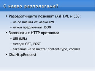 С какво разполагаме? Разработчиците познават (X)HTML и CSS: не се плашат от малко XML някои предпочитат JSON Запознати с HTTP протокола URI (URL) методи GET, POST заглавие на заявката: content-type, cookies XMLHttpRequest 