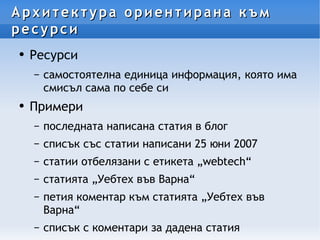 Архитектура ориентирана към ресурси Ресурси самостоятелна единица информация, която има смисъл сама по себе си Примери последната написана статия в блог списък със статии написани 25 юни 2007 статии отбелязани с етикета „webtech“ статията „Уебтех във Варна“ петия коментар към статията „Уебтех във Варна“ списък с коментари за дадена статия 