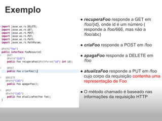 Exemplo
          ● recuperaFoo responde a GET em
            /foo/{id}, onde id é um número (
            responde a /foo/666, mas não a
            /foo/abc)

          ● criaFoo responde a POST em /foo

          ● apagaFoo responde a DELETE em
            /foo

          ● atualizaFoo responde a PUT em /foo
            cujo corpo da requisição contenha uma
            representação de Foo

          ● O método chamado é baseado nas
            informações da requisição HTTP
 