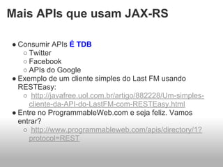 Mais APIs que usam JAX-RS

● Consumir APIs É TDB
   ○ Twitter
   ○ Facebook
   ○ APIs do Google
● Exemplo de um cliente simples do Last FM usando
  RESTEasy:
   ○ http://javafree.uol.com.br/artigo/882228/Um-simples-
     cliente-da-API-do-LastFM-com-RESTEasy.html
● Entre no ProgrammableWeb.com e seja feliz. Vamos
  entrar?
   ○ http://www.programmableweb.com/apis/directory/1?
     protocol=REST
 