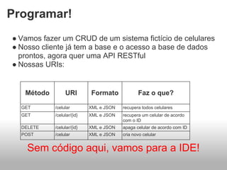 Programar!
● Vamos fazer um CRUD de um sistema fictício de celulares
● Nosso cliente já tem a base e o acesso a base de dados
  prontos, agora quer uma API RESTful
● Nossas URIs:


   Método        URI        Formato             Faz o que?

  GET       /celular        XML e JSON   recupera todos celulares
  GET       /celular/{id}   XML e JSON   recupera um celular de acordo
                                         com o ID
  DELETE    /celular/{id}   XML e JSON   apaga celular de acordo com ID
  POST      /celular        XML e JSON   cria novo celular


    Sem código aqui, vamos para a IDE!
 