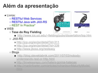 Além da apresentação
● Livros:
    ○ RESTful Web Services
    ○ RESTful Java with JAX-RS
    ○ REST In Practice*
● WEB
    ○ Tese do Roy Fielding
        ■ http://www.ics.uci.edu/~fielding/pubs/dissertation/top.htm
    ○ JAX-RS
        ■ http://jcp.org/en/jsr/detail?id=311
        ■ http://jcp.org/en/jsr/detail?id=339
        ■ http://www.jboss.org/resteasy
    ○ Blogs
        ■ http://blog.steveklabnik.com/2011/07/03/nobody-
          understands-rest-or-http.html
        ■ http://timelessrepo.com/haters-gonna-hateoas
        ■ http://martinfowler.com/articles/richardsonMaturityModel.
          html
 