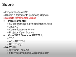 Sobre
● Programação ABAP
● BI com a ferramenta Business Objects
● Suporte ferramentas JBoss
● Paralelamente:
   ○ S2 programação, principalmente Java
   ○ JavaFX
   ○ Comunidades e fóruns
   ○ Projetos Open Source
● Com WEB Services RESTful:
   ○ TCC
   ○ APIs RESTful
   ○ RESTEasy
● Na WEB:
   ○ @william_antonio
   ○ http://williamantonio.wordpress.com
 