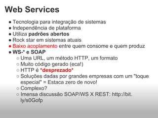 Web Services
● Tecnologia para integração de sistemas
● Independência de plataforma
● Utiliza padrões abertos
● Rock star em sistemas atuais
● Baixo acoplamento entre quem consome e quem produz
● WS-* e SOAP
    ○ Uma URL, um método HTTP, um formato
    ○ Muito código gerado (eca!)
    ○ HTTP é *desprezado*
    ○ Soluções dadas por grandes empresas com um "toque
      especial" = Estaca zero de novo!
    ○ Complexo?
    ○ Imensa discussão SOAP/WS X REST: http://bit.
      ly/s0Gofp
 