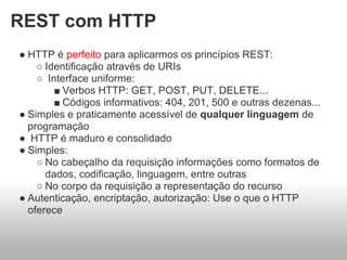 REST com HTTP
● HTTP é perfeito para aplicarmos os princípios REST:
    ○ Identificação através de URIs
    ○ Interface uniforme:
        ■ Verbos HTTP: GET, POST, PUT, DELETE...
        ■ Códigos informativos: 404, 201, 500 e outras dezenas...
● Simples e praticamente acessível de qualquer linguagem de
  programação
● HTTP é maduro e consolidado
● Simples:
    ○ No cabeçalho da requisição informações como formatos de
      dados, codificação, linguagem, entre outras
    ○ No corpo da requisição a representação do recurso
● Autenticação, encriptação, autorização: Use o que o HTTP
  oferece
 