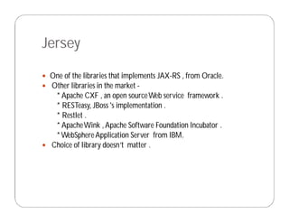 Jersey
 One of the libraries that implements JAX-RS , from Oracle.
 Other libraries in the market -
* Apache CXF , an open sourceWeb service framework .
* RESTeasy, JBoss 's implementation .
* Restlet .
* ApacheWink ,Apache Software Foundation Incubator .
*WebSphereApplication Server from IBM.
 Choice of library doesn’t matter .
 