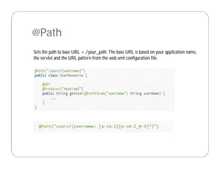 @Path
Sets the path to base URL + /your_path.The base URL is based on your application name,
the servlet and the URL pattern from the web.xml configuration file.
 