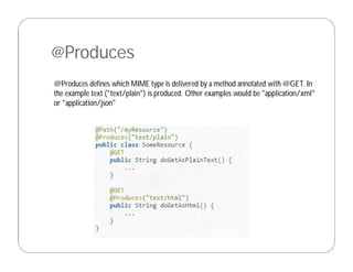 @Produces
@Produces defines which MIME type is delivered by a method annotated with @GET. In
the example text ("text/plain") is produced. Other examples would be "application/xml"
or "application/json"
 